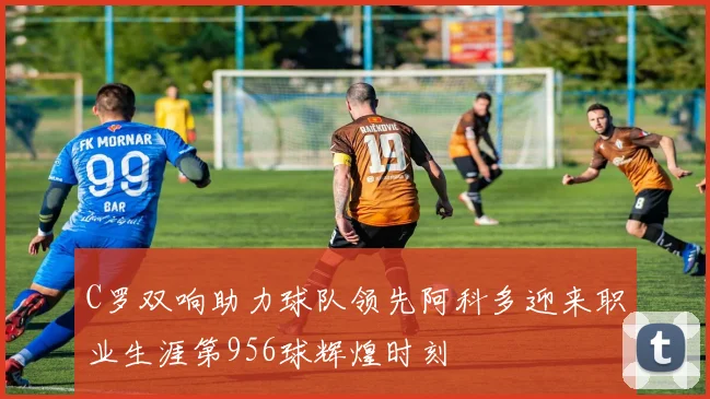 C罗双响助力球队领先阿科多迎来职业生涯第956球辉煌时刻