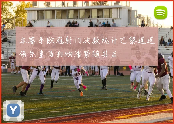 本赛季欧冠射门次数统计巴黎遥遥领先皇马利物浦紧随其后