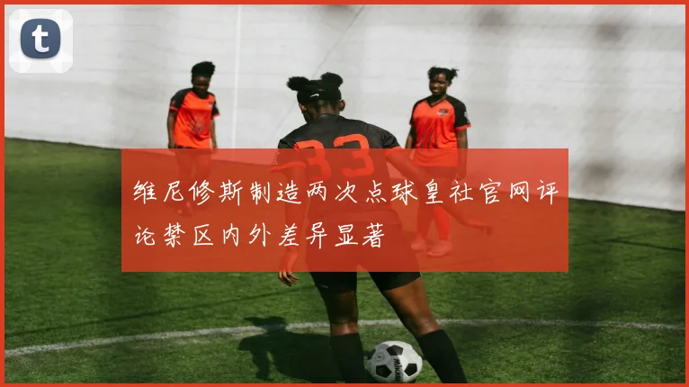 维尼修斯制造两次点球皇社官网评论禁区内外差异显著