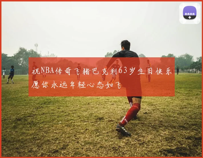 祝NBA传奇飞猪巴克利63岁生日快乐愿你永远年轻心态如飞