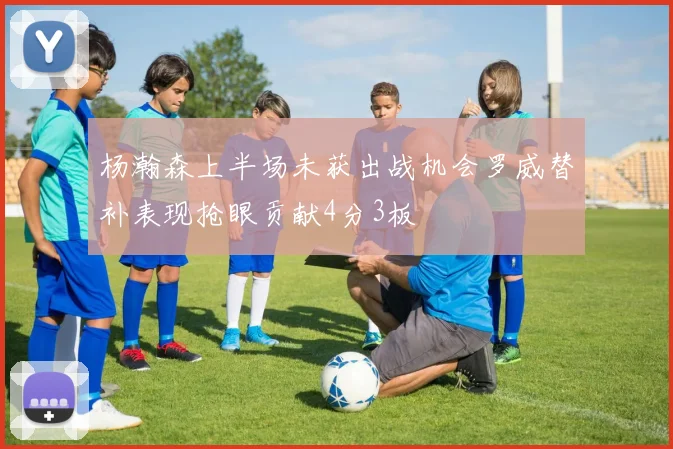 杨瀚森上半场未获出战机会罗威替补表现抢眼贡献4分3板