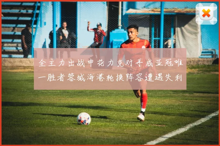 全主力出战申花力克对手成亚冠唯一胜者蓉城海港轮换阵容遭遇失利