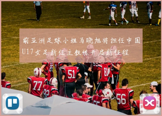 前亚洲足球小姐马晓旭将担任中国U17女足新任主教练开启新征程