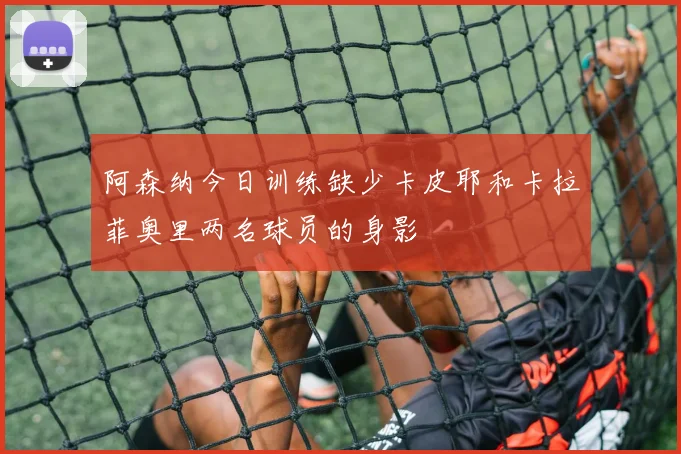 阿森纳今日训练缺少卡皮耶和卡拉菲奥里两名球员的身影