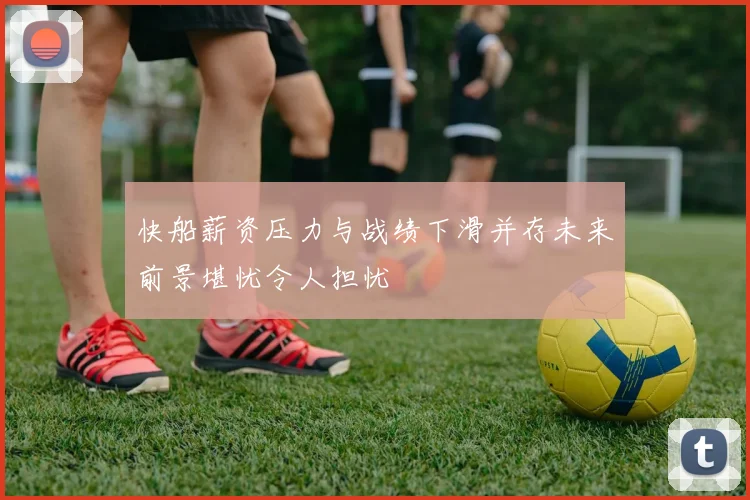 快船薪资压力与战绩下滑并存未来前景堪忧令人担忧