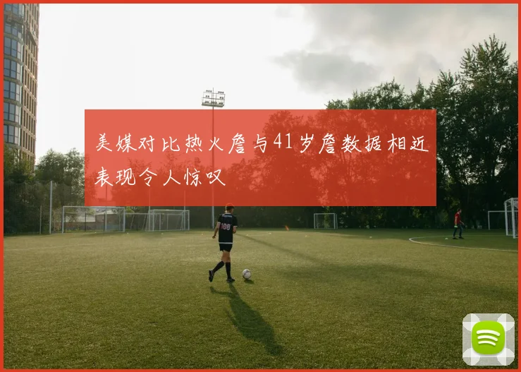 美媒对比热火詹与41岁詹数据相近表现令人惊叹