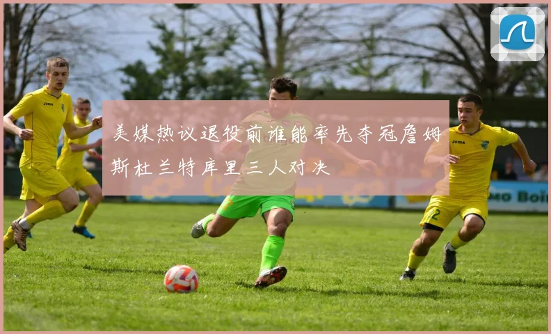 美媒热议退役前谁能率先夺冠詹姆斯杜兰特库里三人对决