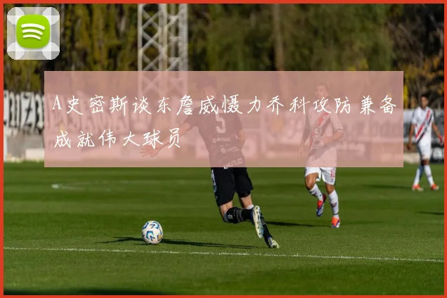 A史密斯谈东詹威慑力乔科攻防兼备成就伟大球员
