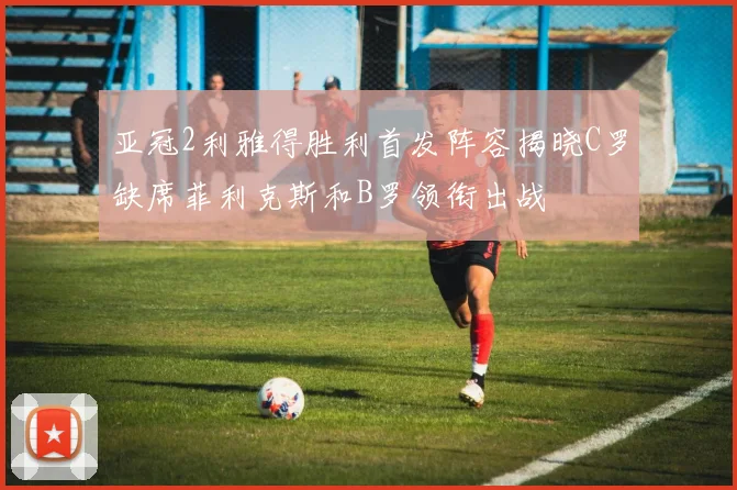 亚冠2利雅得胜利首发阵容揭晓C罗缺席菲利克斯和B罗领衔出战