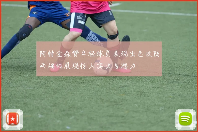 阿特金森赞年轻球员表现出色攻防两端均展现惊人实力与潜力