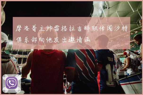 摩洛哥主帅雷格拉吉辞职传闻沙特俱乐部向他发出邀请函