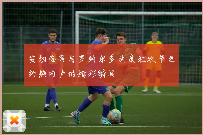 安切洛蒂与罗纳尔多共度狂欢节里约热内卢的精彩瞬间