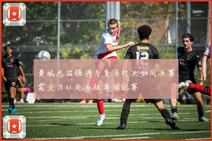 曼城总监强调与皇马对决如同决赛需全力以赴专注每场比赛