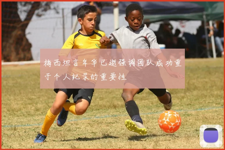 梅西坦言年华已逝强调团队成功重于个人纪录的重要性