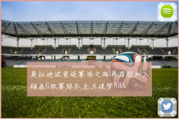 奥拉迪波重返赛场之路再启程加入雄鹿G联赛球队全力追梦NBA