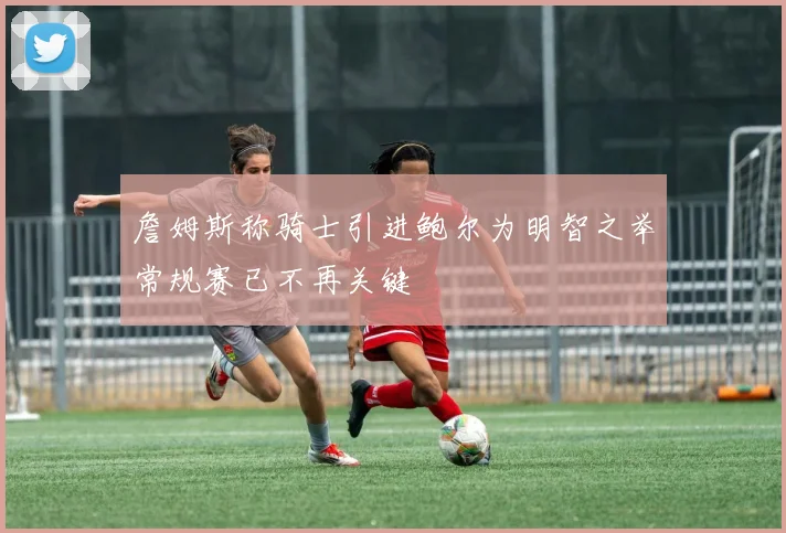 詹姆斯称骑士引进鲍尔为明智之举常规赛已不再关键