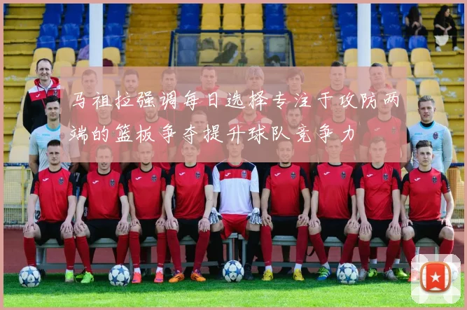 马祖拉强调每日选择专注于攻防两端的篮板争夺提升球队竞争力