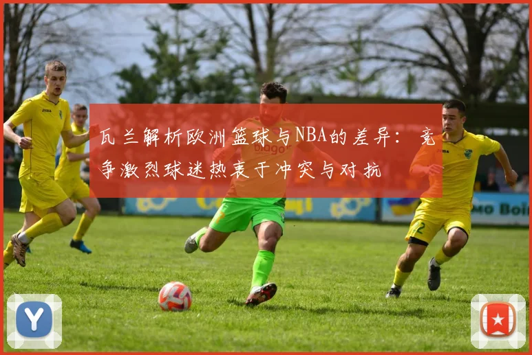 瓦兰解析欧洲篮球与NBA的差异：竞争激烈球迷热衷于冲突与对抗