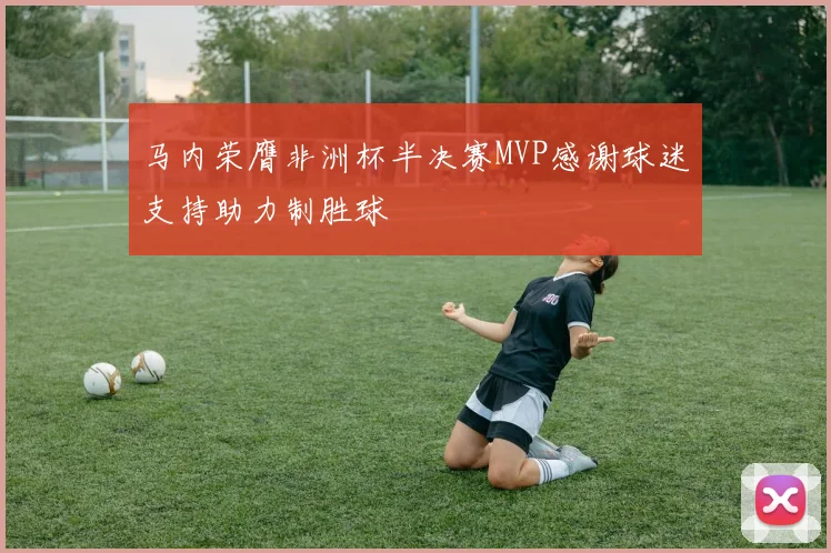 马内荣膺非洲杯半决赛MVP感谢球迷支持助力制胜球