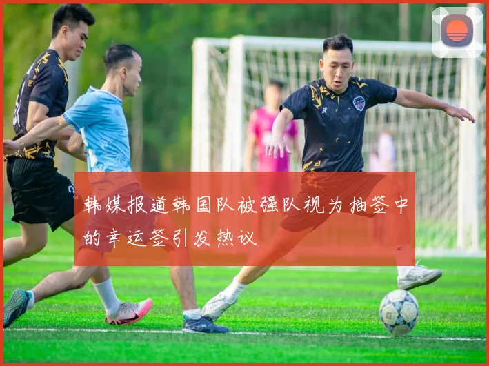 韩媒报道韩国队被强队视为抽签中的幸运签引发热议