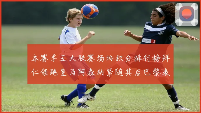 本赛季五大联赛场均积分排行榜拜仁领跑皇马阿森纳紧随其后巴黎表现不佳排第十二