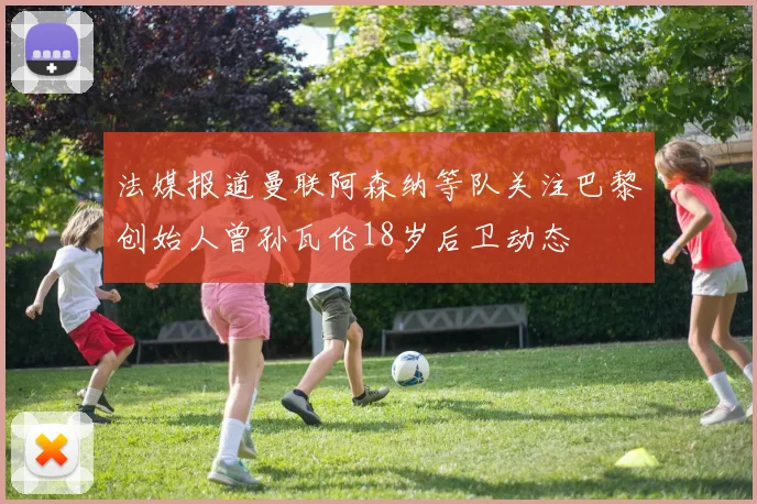 法媒报道曼联阿森纳等队关注巴黎创始人曾孙瓦伦18岁后卫动态
