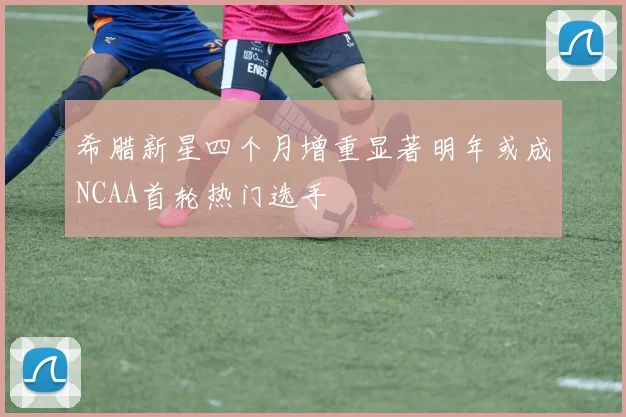 希腊新星四个月增重显著明年或成NCAA首轮热门选手