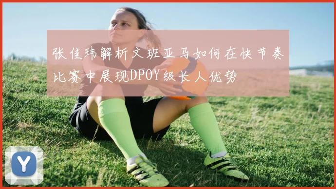 张佳玮解析文班亚马如何在快节奏比赛中展现DPOY级长人优势