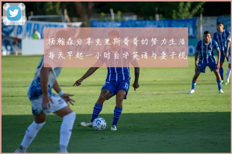 杨瀚森分享克里斯哥哥的努力生活每天早起一小时自学英语与妻子视频通话