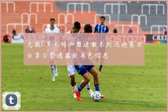 总裁C罗或将加盟速激系列范迪塞尔分享合影透露新角色信息