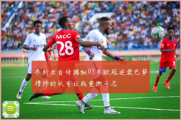 乔科尔自传揭秘05年欧冠逆袭巴萨穆帅的认可让我重燃斗志