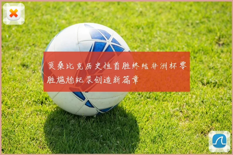 莫桑比克历史性首胜终结非洲杯零胜尴尬纪录创造新篇章