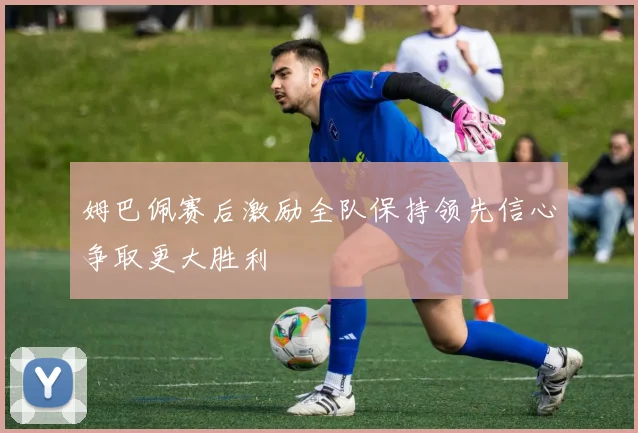 姆巴佩赛后激励全队保持领先信心争取更大胜利