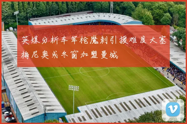 英媒分析车军枪魔刺引援难度大塞梅尼奥或冬窗加盟曼城