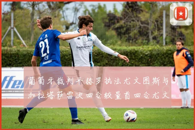 葡萄牙裁判平赫罗执法尤文图斯与加拉塔萨雷次回合较量首回合尤文惨败