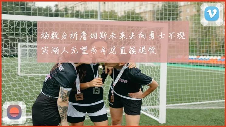 杨毅分析詹姆斯未来去向勇士不现实湖人无望或考虑直接退役