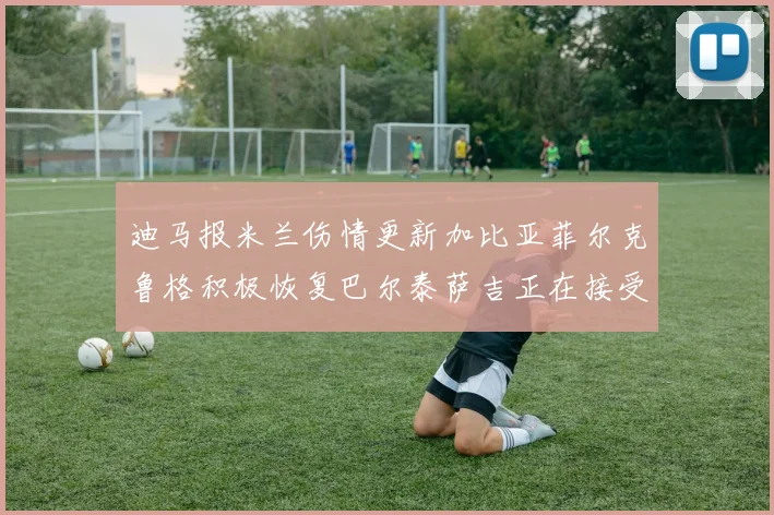 迪马报米兰伤情更新加比亚菲尔克鲁格积极恢复巴尔泰萨吉正在接受评估