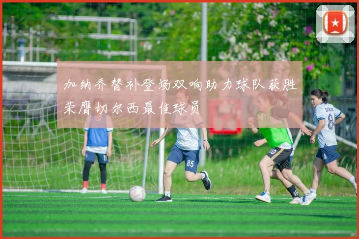 加纳乔替补登场双响助力球队获胜荣膺切尔西最佳球员